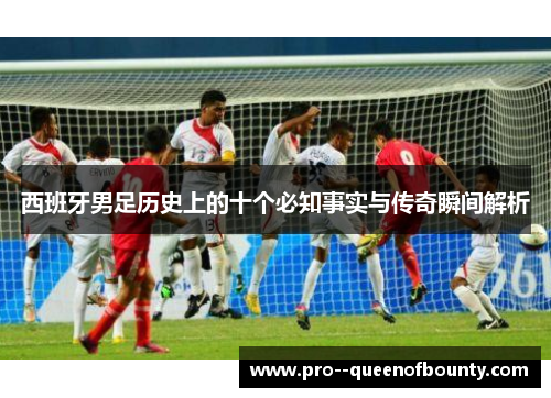 西班牙男足历史上的十个必知事实与传奇瞬间解析