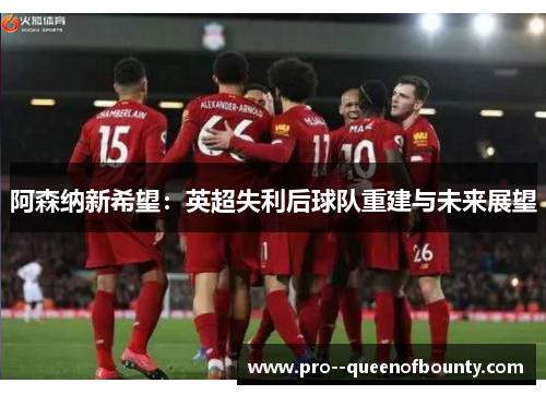 阿森纳新希望:英超失利后球队重建与未来展望 阿森纳新希望:英超失利后球队重建与未来展望