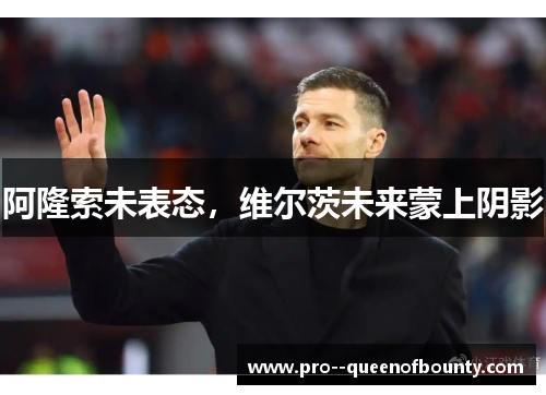 阿隆索未表态,维尔茨未来蒙上阴影 阿隆索未表态,维尔茨未来蒙上阴影