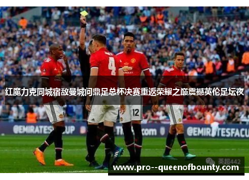 红魔力克同城宿敌曼城问鼎足总杯决赛重返荣耀之巅震撼英伦足坛夜